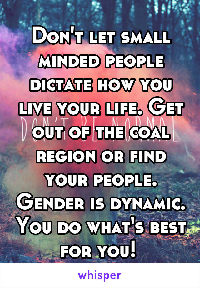 Don't let small minded people dictate how you live your life. Get out of the coal region or find your people. Gender is dynamic. You do what's best for you! 