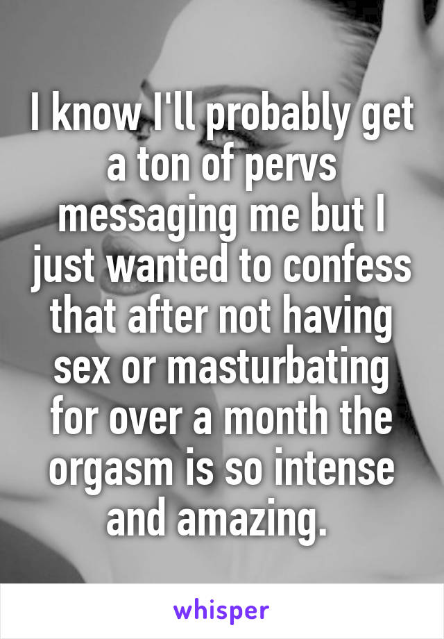 I know I'll probably get a ton of pervs messaging me but I just wanted to confess that after not having sex or masturbating for over a month the orgasm is so intense and amazing. 