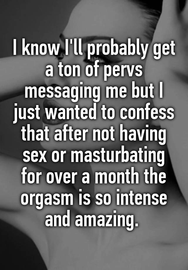 I know I'll probably get a ton of pervs messaging me but I just wanted to confess that after not having sex or masturbating for over a month the orgasm is so intense and amazing. 