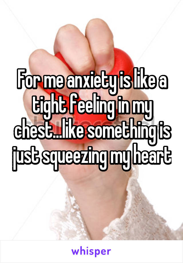 For me anxiety is like a tight feeling in my chest...like something is just squeezing my heart 