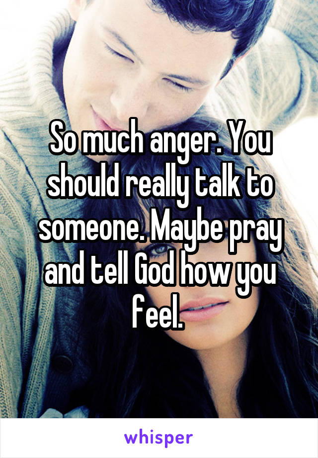 So much anger. You should really talk to someone. Maybe pray and tell God how you feel. 