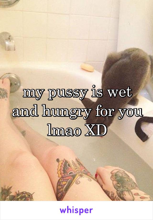 my pussy is wet and hungry for you lmao XD