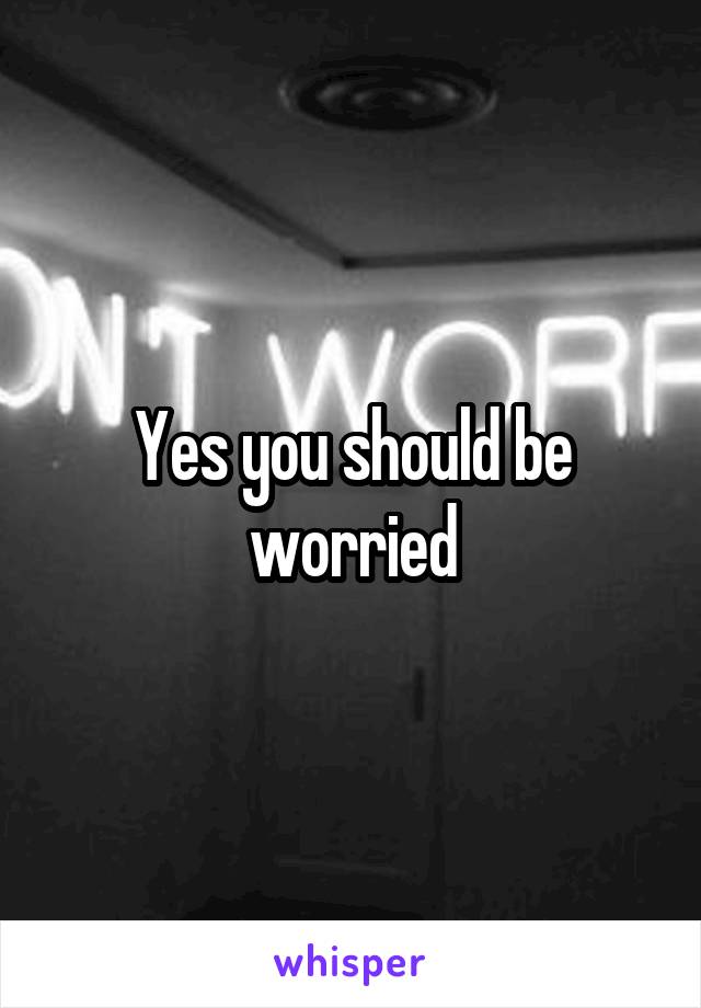 Yes you should be worried