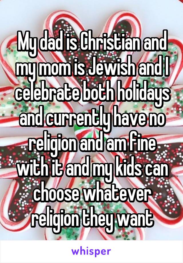 My dad is Christian and my mom is Jewish and I celebrate both holidays and currently have no religion and am fine with it and my kids can choose whatever religion they want