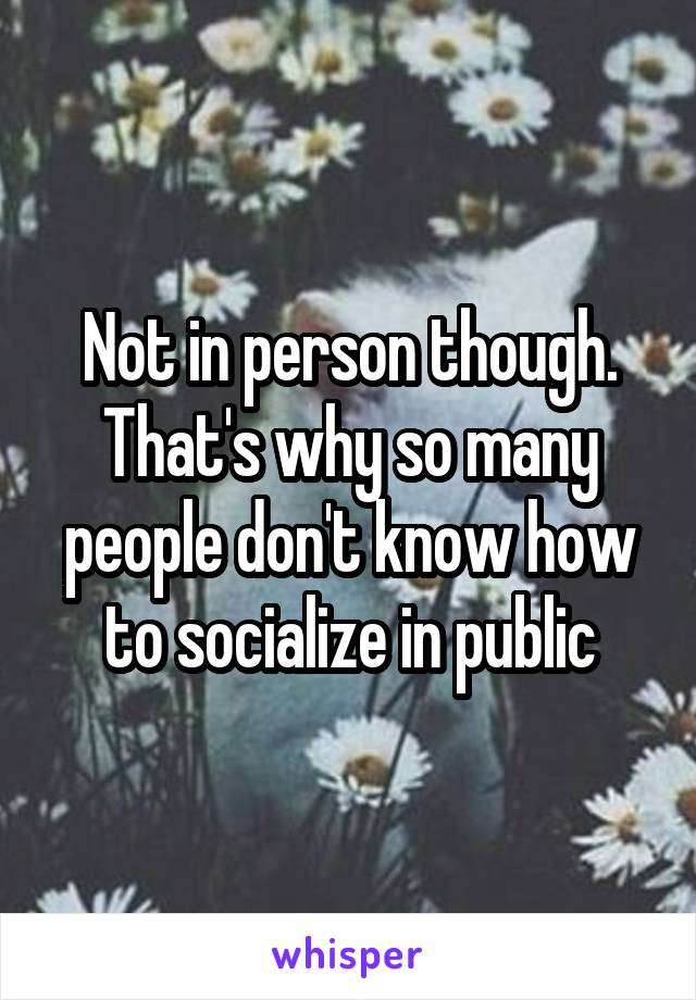 Not in person though. That's why so many people don't know how to socialize in public