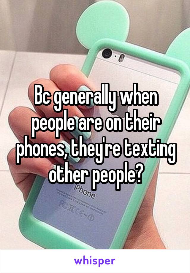 Bc generally when people are on their phones, they're texting other people?