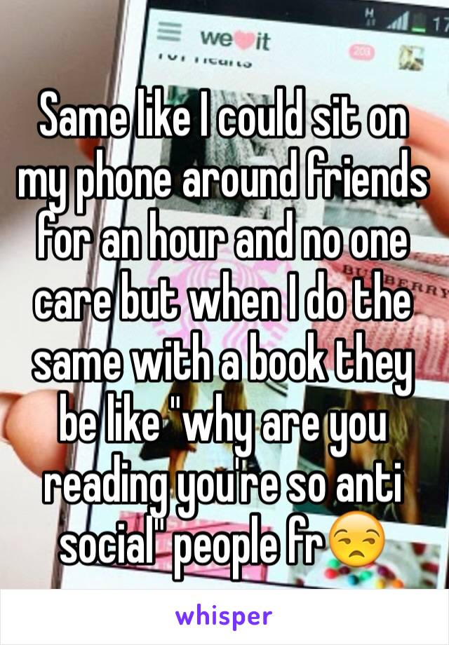 Same like I could sit on my phone around friends for an hour and no one care but when I do the same with a book they be like "why are you reading you're so anti social" people fr😒