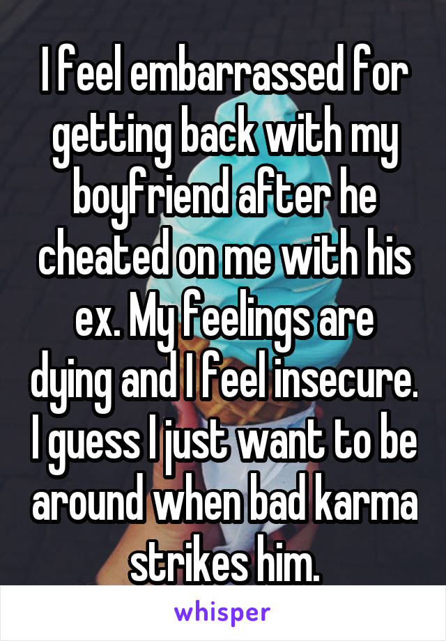 I feel embarrassed for getting back with my boyfriend after he cheated on me with his ex. My feelings are dying and I feel insecure. I guess I just want to be around when bad karma strikes him.