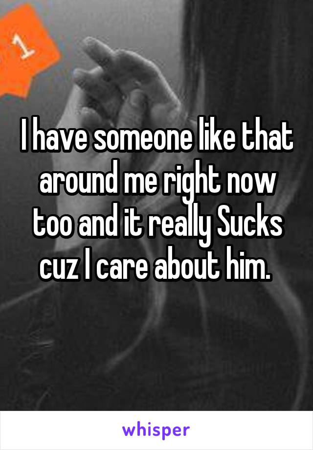 I have someone like that around me right now too and it really Sucks cuz I care about him. 
