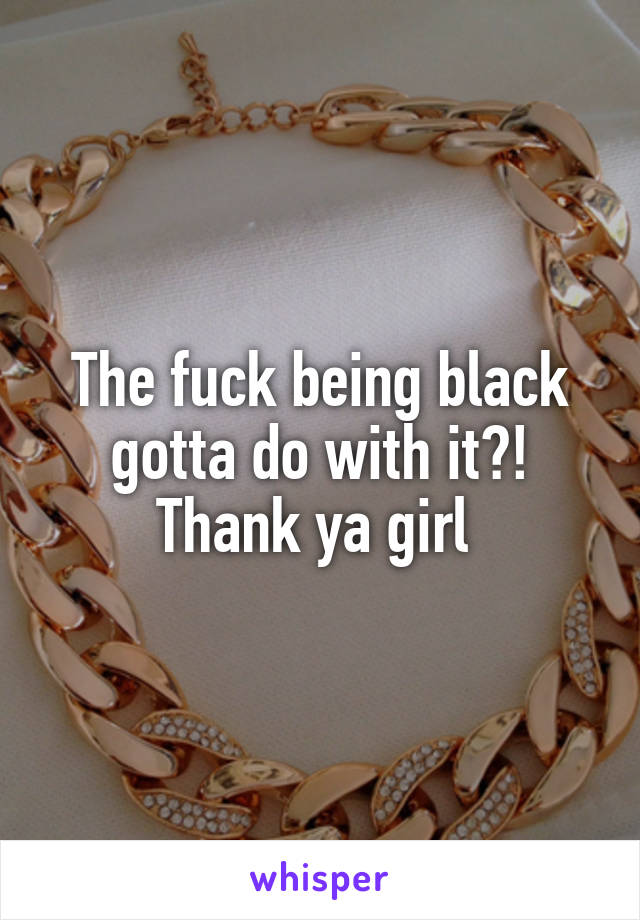 The fuck being black gotta do with it?! Thank ya girl 