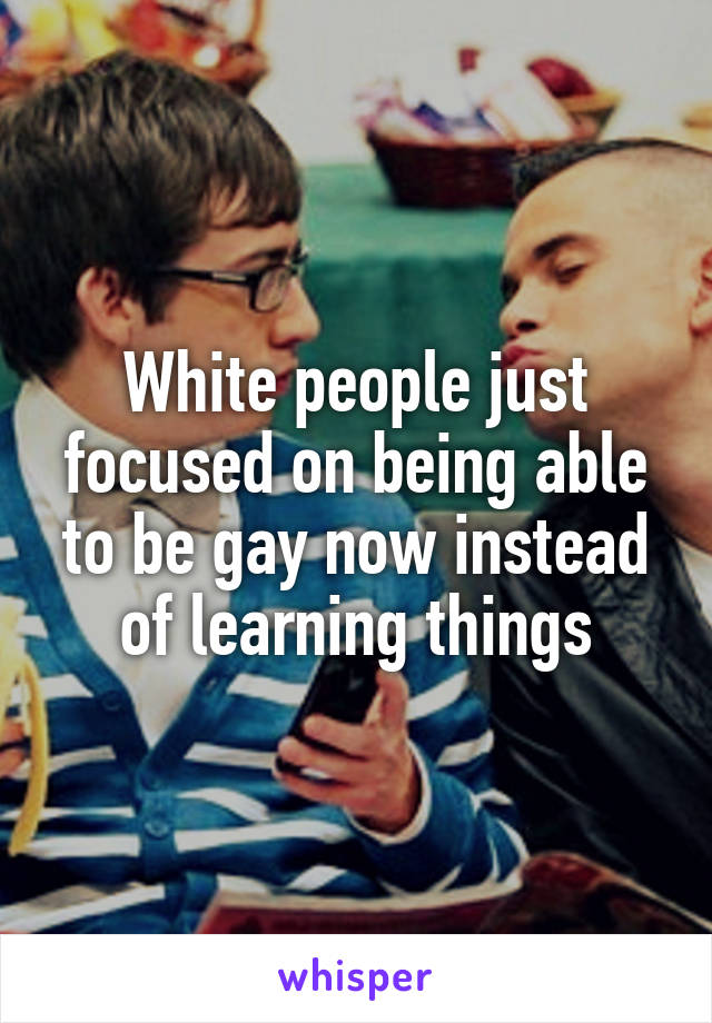 White people just focused on being able to be gay now instead of learning things