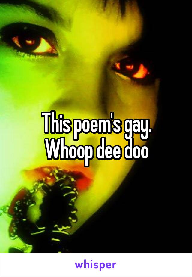 This poem's gay.
Whoop dee doo