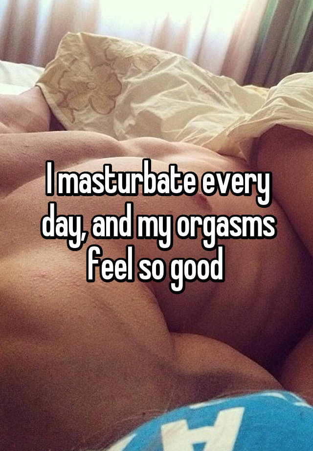 I masturbate every day and my orgasms feel so good