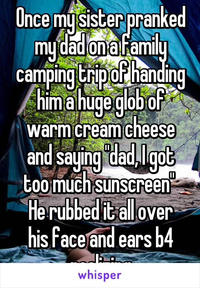 Once my sister pranked my dad on a family camping trip of handing him a huge glob of warm cream cheese and saying "dad, I got too much sunscreen" 
He rubbed it all over his face and ears b4 realizing