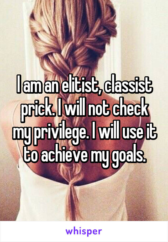 I am an elitist, classist prick. I will not check my privilege. I will use it to achieve my goals.