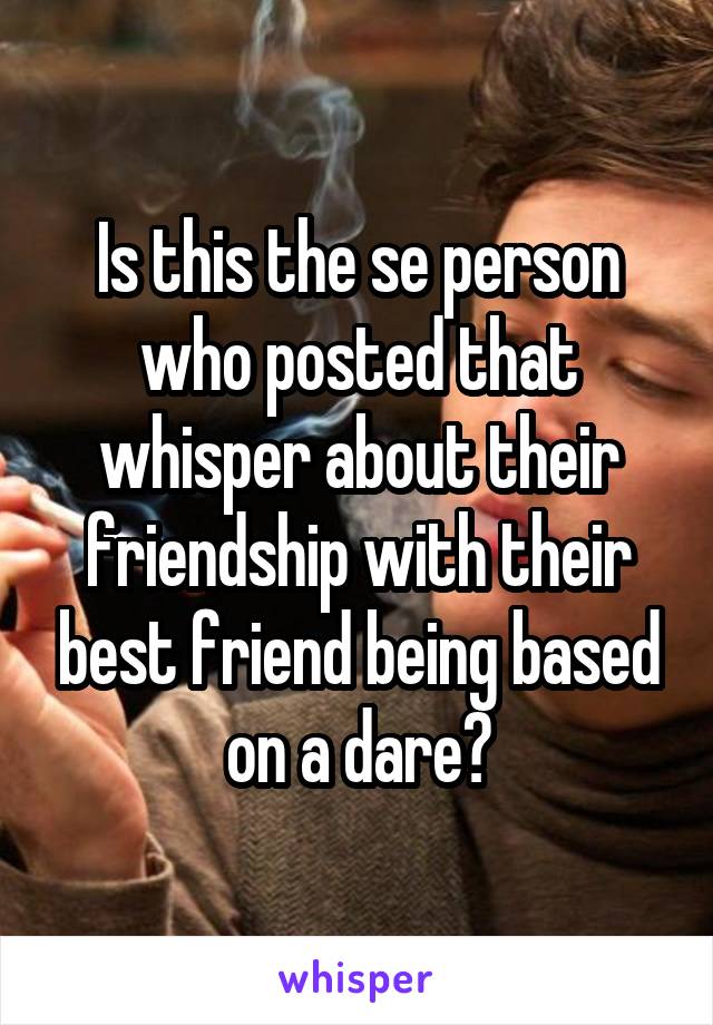 Is this the se person who posted that whisper about their friendship with their best friend being based on a dare?