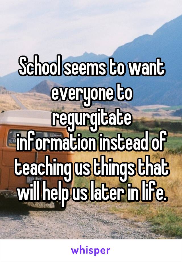 School seems to want everyone to regurgitate information instead of teaching us things that will help us later in life.