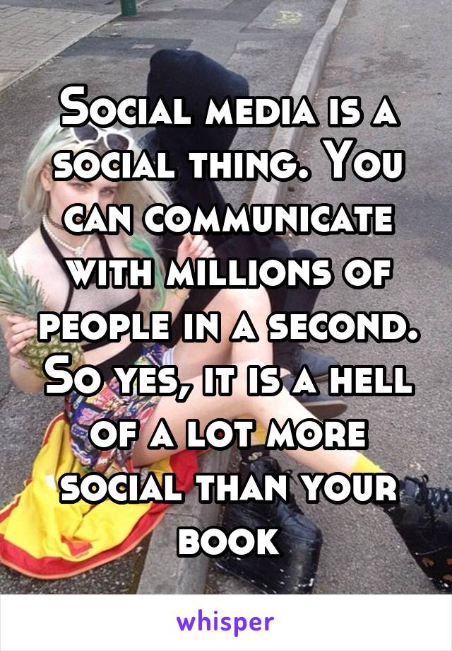 Social media is a social thing. You can communicate with millions of people in a second. So yes, it is a hell of a lot more social than your book