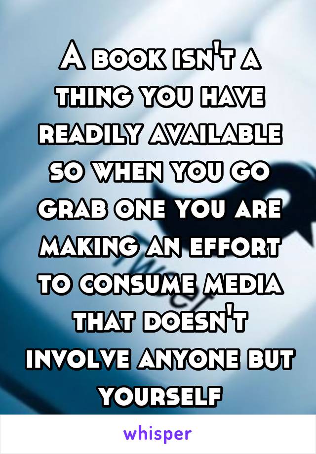 A book isn't a thing you have readily available so when you go grab one you are making an effort to consume media that doesn't involve anyone but yourself