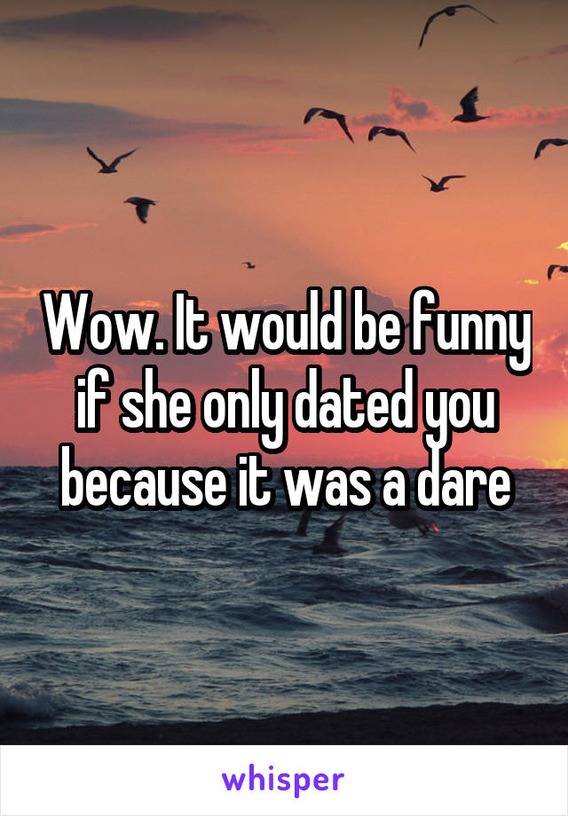 Wow. It would be funny if she only dated you because it was a dare