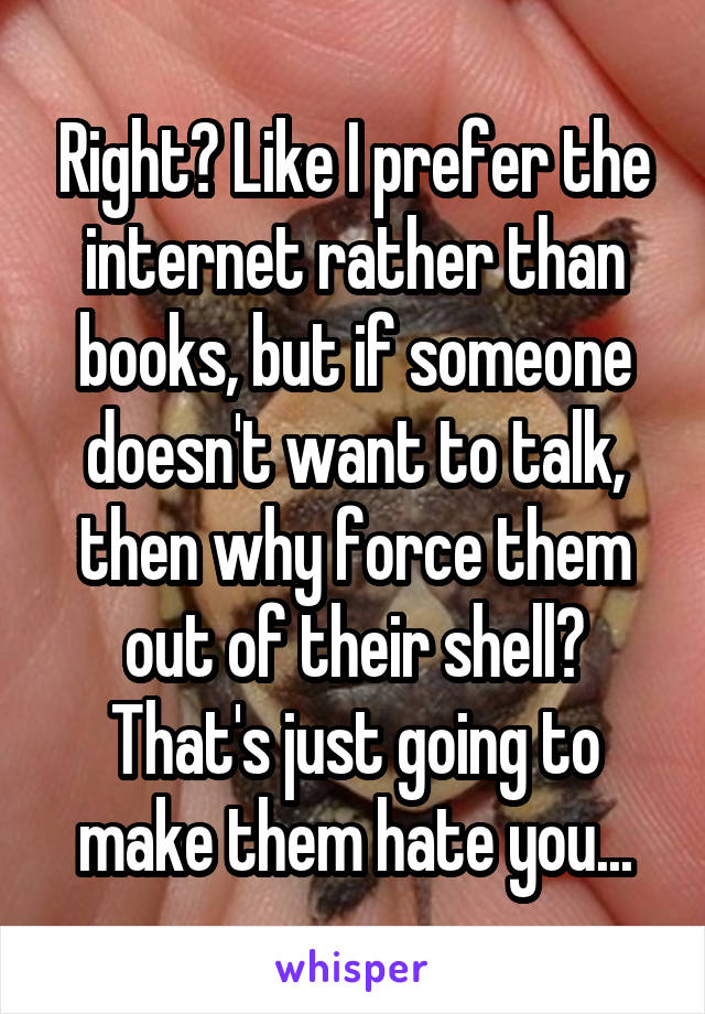 Right? Like I prefer the internet rather than books, but if someone doesn't want to talk, then why force them out of their shell? That's just going to make them hate you...