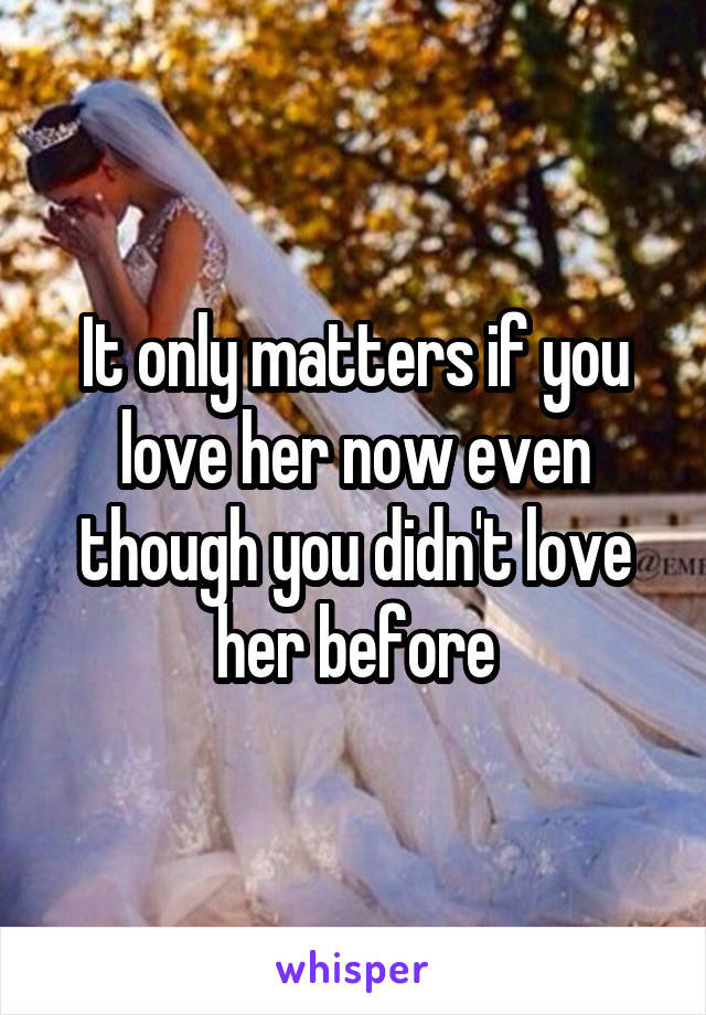 It only matters if you love her now even though you didn't love her before