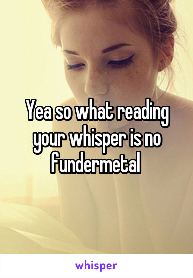 Yea so what reading your whisper is no fundermetal 