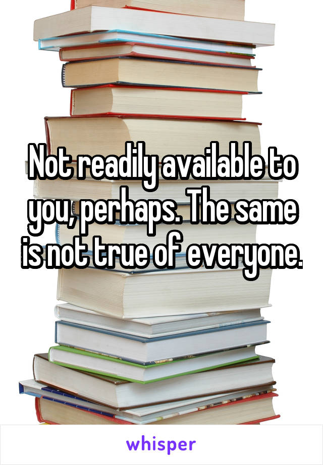 Not readily available to you, perhaps. The same is not true of everyone. 