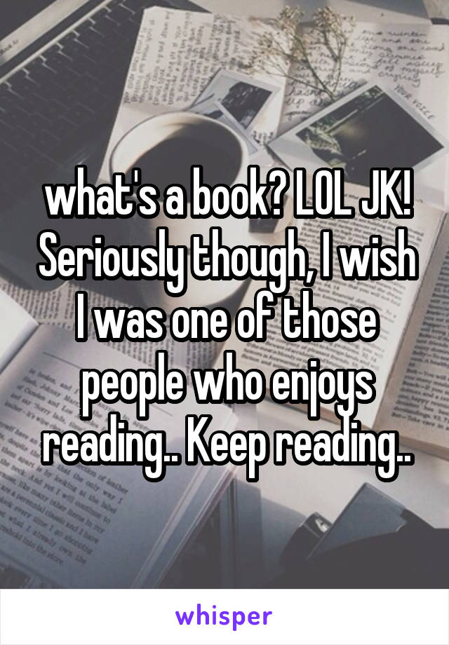 what's a book? LOL JK! Seriously though, I wish I was one of those people who enjoys reading.. Keep reading..