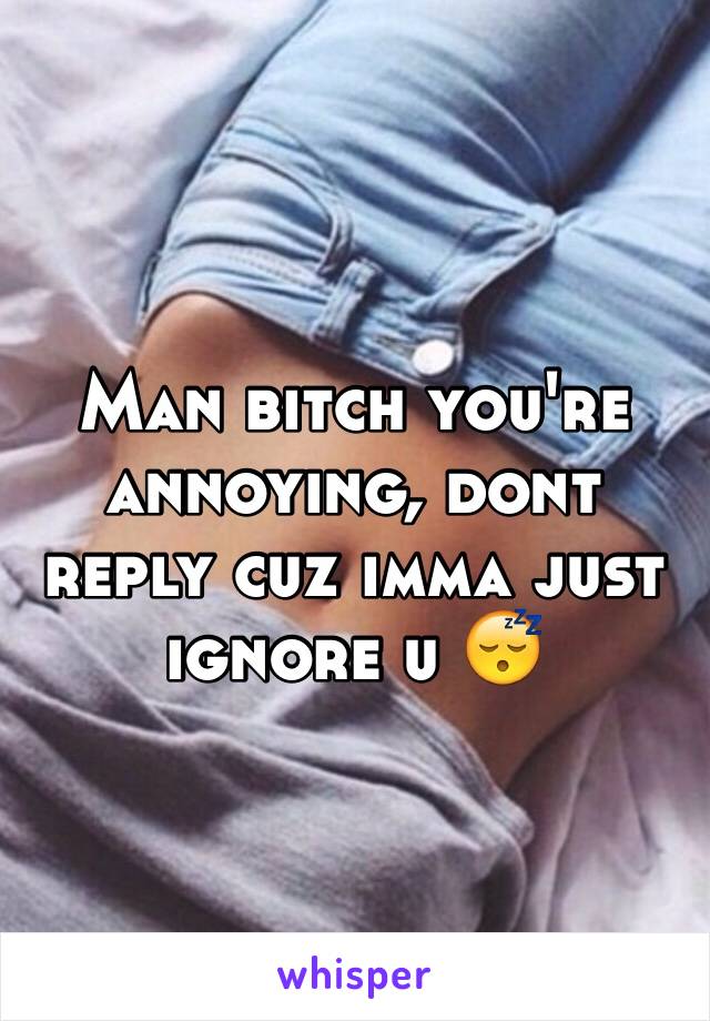 Man bitch you're annoying, dont reply cuz imma just ignore u 😴