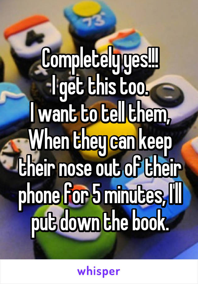 Completely yes!!!
I get this too.
I want to tell them,
When they can keep their nose out of their phone for 5 minutes, I'll put down the book.