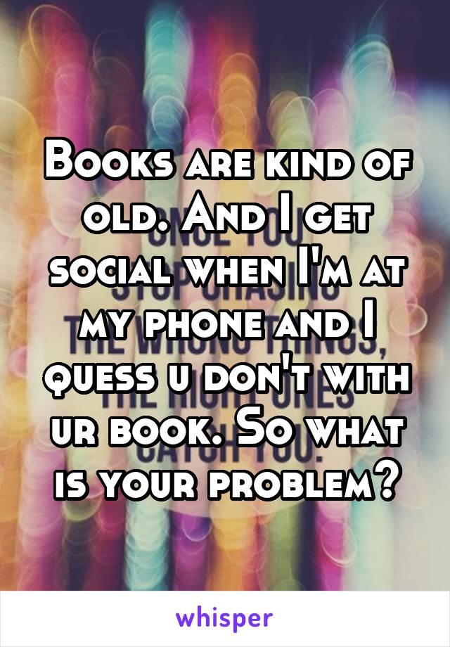 Books are kind of old. And I get social when I'm at my phone and I quess u don't with ur book. So what is your problem?