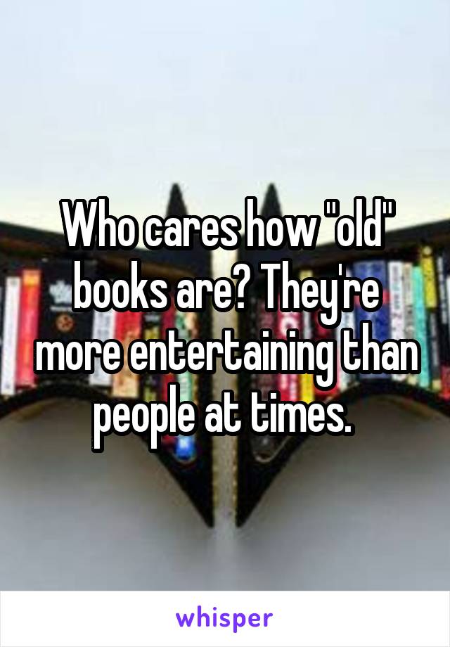 Who cares how "old" books are? They're more entertaining than people at times. 