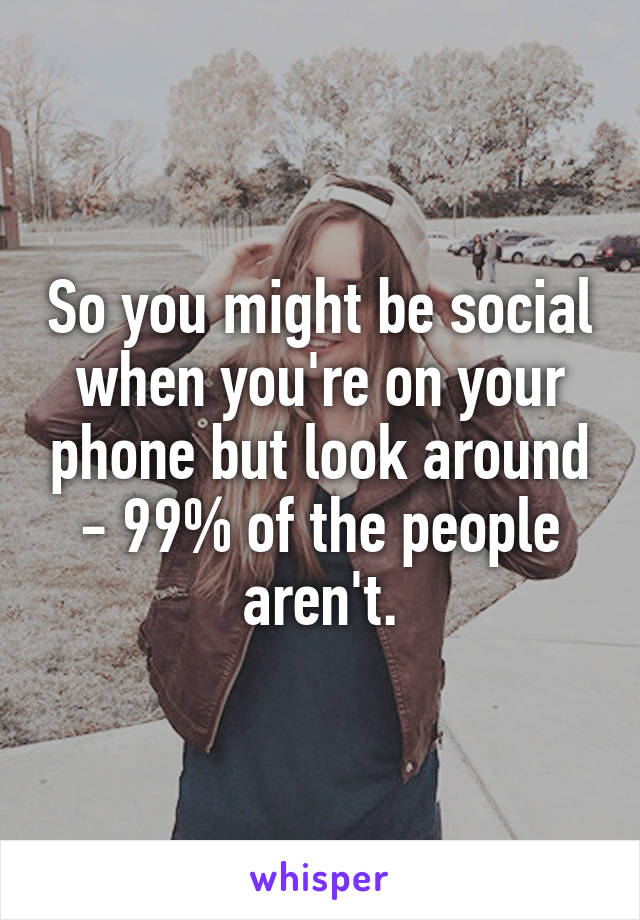 So you might be social when you're on your phone but look around - 99% of the people aren't.