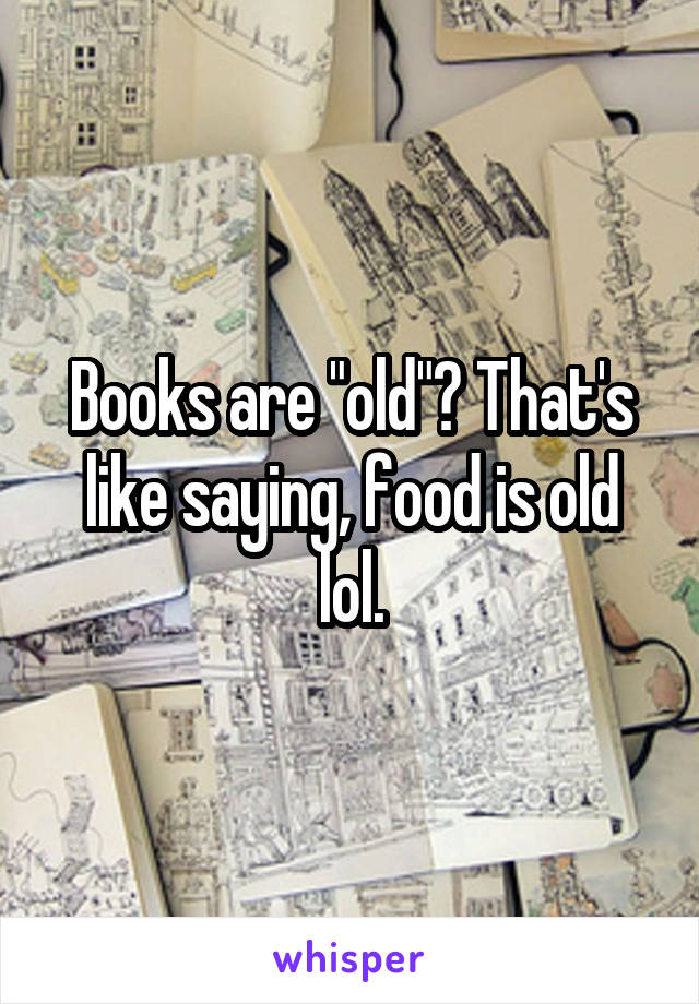 Books are "old"? That's like saying, food is old lol.