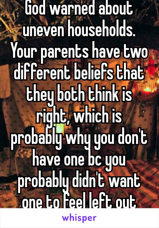 God warned about uneven households. Your parents have two different beliefs that they both think is right, which is probably why you don't have one bc you probably didn't want one to feel left out😕