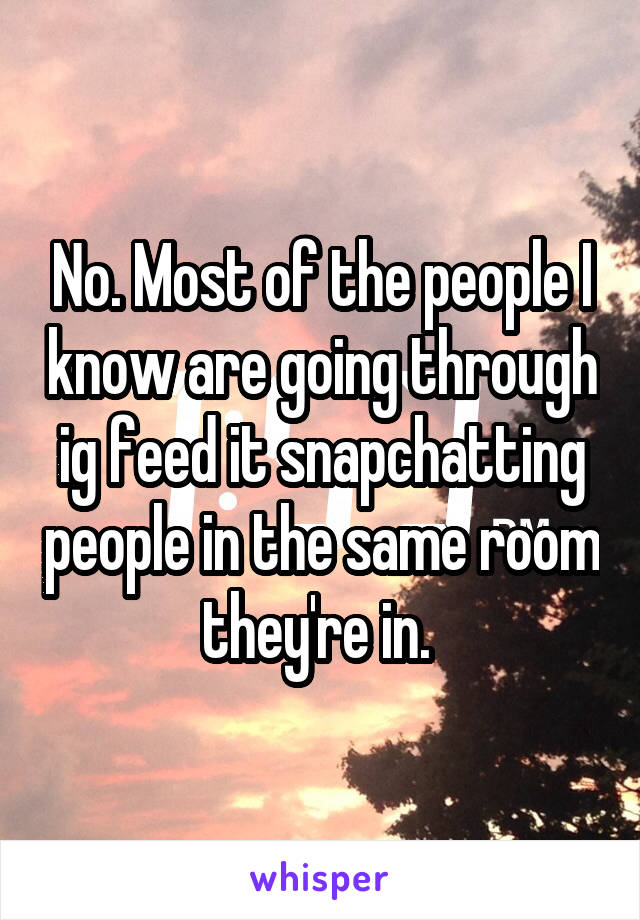 No. Most of the people I know are going through ig feed it snapchatting people in the same room they're in. 