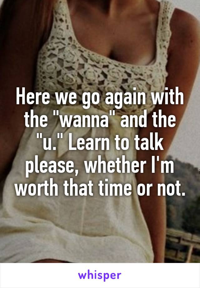 Here we go again with the "wanna" and the "u." Learn to talk please, whether I'm worth that time or not.