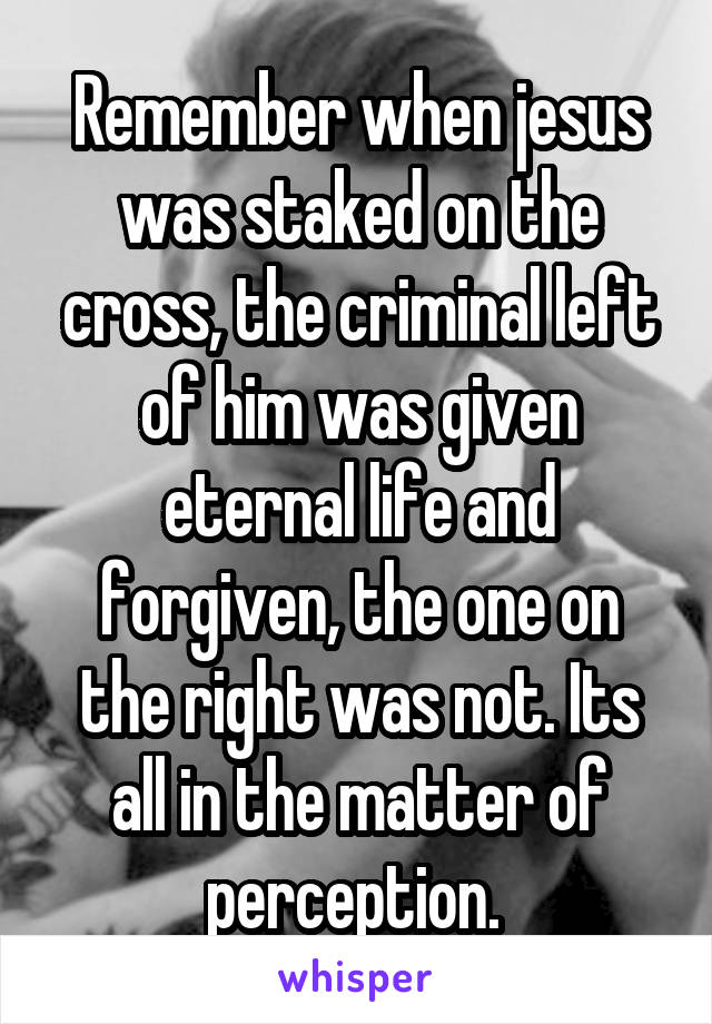 Remember when jesus was staked on the cross, the criminal left of him was given eternal life and forgiven, the one on the right was not. Its all in the matter of perception. 