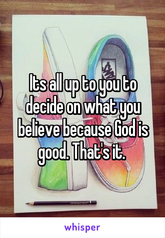 Its all up to you to decide on what you believe because God is good. That's it. 