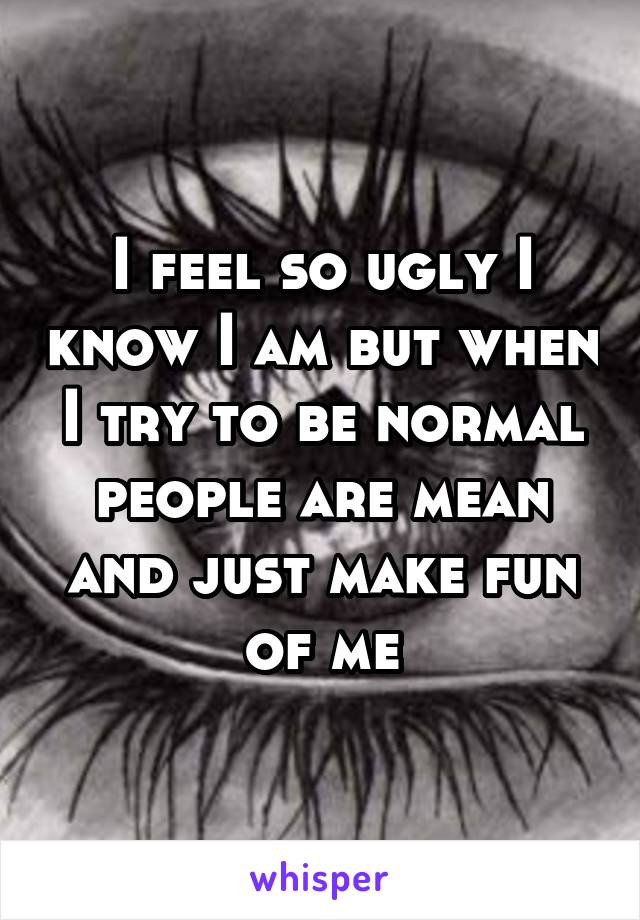 I feel so ugly I know I am but when I try to be normal people are mean and just make fun of me