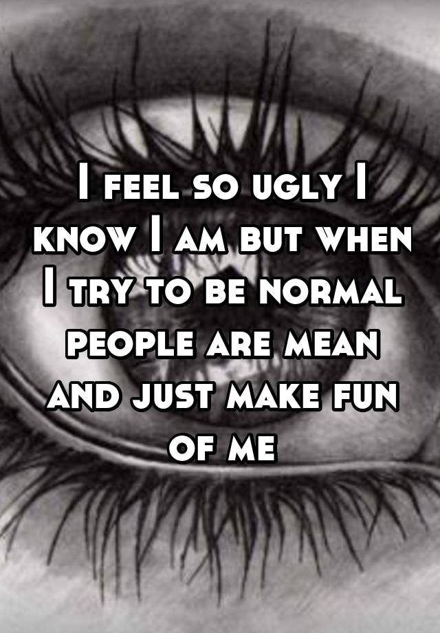 I feel so ugly I know I am but when I try to be normal people are mean and just make fun of me