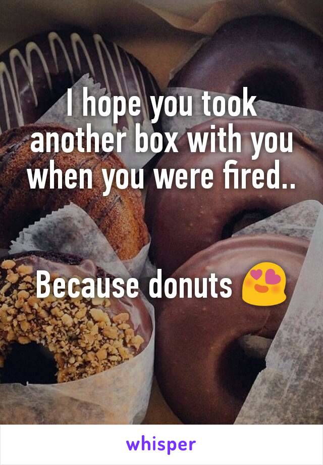 I hope you took another box with you when you were fired..


Because donuts 😍