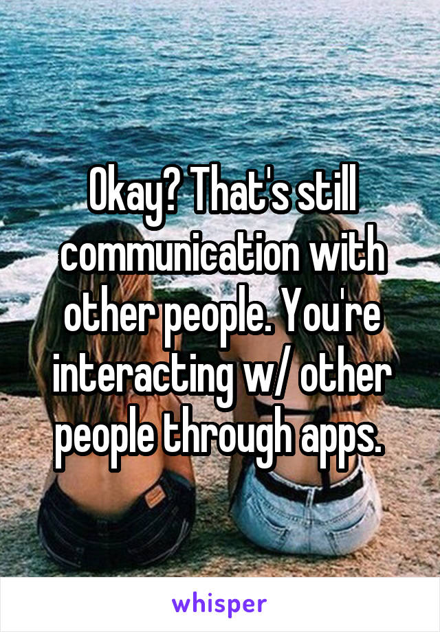 Okay? That's still communication with other people. You're interacting w/ other people through apps. 