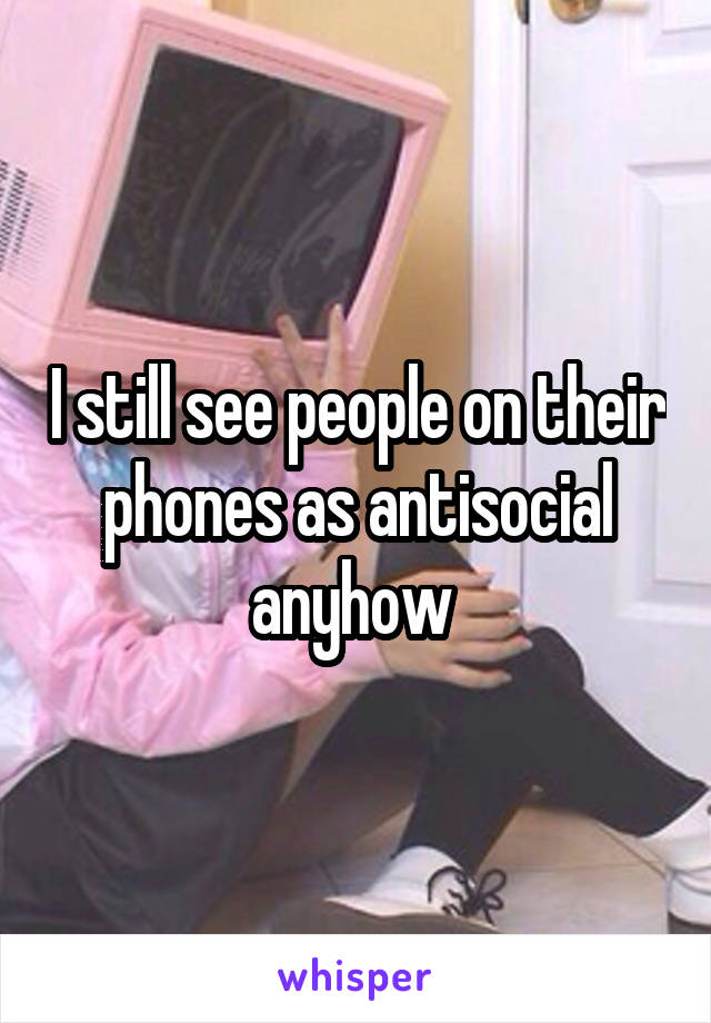 I still see people on their phones as antisocial anyhow 