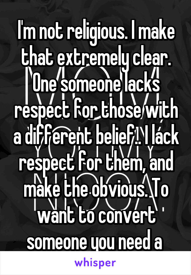 I'm not religious. I make that extremely clear. One someone lacks respect for those with a different belief.. I lack respect for them, and make the obvious. To want to convert someone you need a 