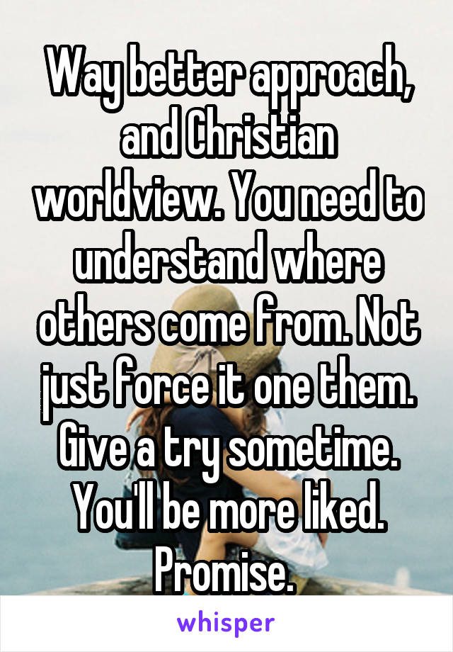 Way better approach, and Christian worldview. You need to understand where others come from. Not just force it one them. Give a try sometime. You'll be more liked. Promise. 