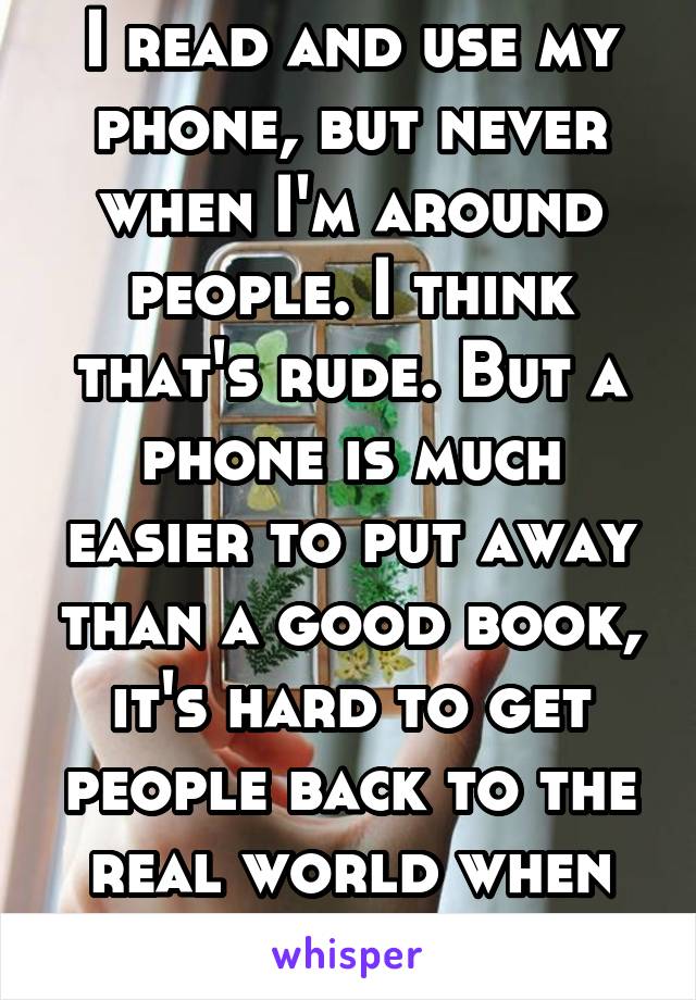 I read and use my phone, but never when I'm around people. I think that's rude. But a phone is much easier to put away than a good book, it's hard to get people back to the real world when they read. 