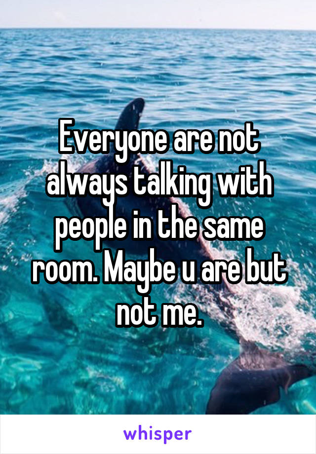 Everyone are not always talking with people in the same room. Maybe u are but not me.