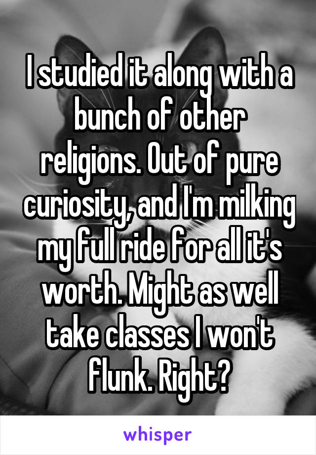 I studied it along with a bunch of other religions. Out of pure curiosity, and I'm milking my full ride for all it's worth. Might as well take classes I won't flunk. Right?